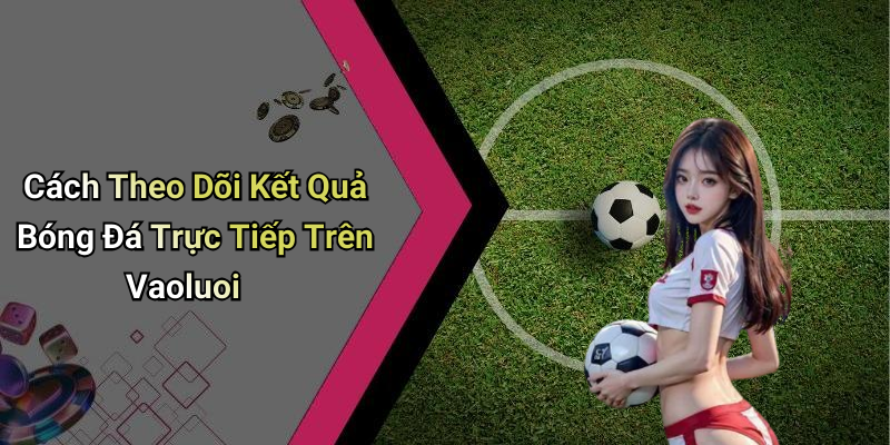 Cách Theo Dõi Kết Quả Bóng Đá Trực Tiếp Trên Vaoluoi